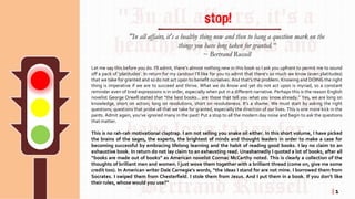 Let me say this before you do. I’ll admit, there’s almost nothing new in this book so I ask you upfront to permit me to sound
off a pack of ‘platitudes’. In return for my candour I’ll like for you to admit that there’s so much we know (even platitudes)
that we take for granted and so do not act upon to benefit ourselves. And that’s the problem. Knowing and DOING the right
thing is imperative if we are to succeed and thrive. What we do know and yet do not act upon is myriad, so a constant
reminder even of tired expressions is in order, especially when put in a different narrative. Perhaps this is the reason English
novelist George Orwell stated that “the best books... are those that tell you what you know already.” Yes, we are long on
knowledge, short on action; long on resolutions, short on resoluteness. It’s a shame. We must start by asking the right
questions; questions that probe all that we take for granted, especially the direction of our lives. This is one more kick in the
pants. Admit again, you’ve ignored many in the past! Put a stop to all the modern day noise and begin to ask the questions
that matter.
This is no rah-rah motivational claptrap. I am not selling you snake oil either. In this short volume, I have picked
the brains of the sages, the experts, the brightest of minds and thought leaders in order to make a case for
becoming successful by embracing lifelong learning and the habit of reading good books. I lay no claim to an
exhaustive book. In return do not lay claim to an exhausting read. Unashamedly I quoted a lot of books, after all
“books are made out of books” as American novelist Cormac McCarthy noted. This is clearly a collection of the
thoughts of brilliant men and women. I just wove them together with a brilliant thread (come on, give me some
credit too). In American writer Dale Carnegie’s words, “the ideas I stand for are not mine. I borrowed them from
Socrates. I swiped them from Chesterfield. I stole them from Jesus. And I put them in a book. If you don’t like
their rules, whose would you use?”
"In all affairs, it's a healthy thing now and then to hang a question mark on the
things you have long taken for granted.“
~ Bertrand Russell
stop!
| 1
 