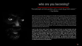 who are you becoming?
“Successful people ask better questions, and as a result, they get better answers.”
~ Tony Robbins
| 3
Who are you becoming? The majority of us do take it for granted that our lives are headed in
the right direction, but I dare ask “Who are you becoming?” British philosophical writer James
Allen pointed out that “men are anxious to improve their circumstances, but are unwilling to
improve themselves; they, therefore, remain bound.” Often in life we go after the answers
without first asking the right questions - mostly looking outside of ourselves for success and
for our desires to be met. The question “Who are you becoming?” probes your very existence.
It probes your big purpose, your goals, your ideal - why you are here. Finding the answer to
that question should be very pivotal to you. You must be willing to be inner-directed and take
ownership of how your life turnsout.
Look in the mirror (and I don’t mean in search of acne or razor bumps) and ask
yourself that question. When you wake up in the morning and before going to bed.
Write it on a piece of paper and stick it up everywhere. Make it your WHY and allow it
to guide you appropriately. When there’s no mirror in sight, make the question self-
probing; “Who am I becoming?”, “Who am I becoming?”, “Who am I becoming?” Ok
that’s enough. A life of purpose is a life of meaning. US physician and researcher,
Jonas Salk is quoted as saying that “what people think of as the moment of discovery
is really the discovery of the question."
 