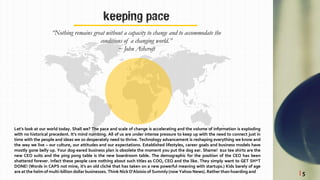 keeping pace
“Nothing remains great without a capacity to change and to accommodate the
conditions of a changing world.”
~ John Ashcroft
Let’s look at our world today. Shall we? The pace and scale of change is accelerating and the volume of information is exploding
with no historical precedent. It’s mind numbing. All of us are under intense pressure to keep up with the need to connect just in
time with the people and ideas we so desperately need to thrive. Technology advancement is reshaping everything we know and
the way we live – our culture, our attitudes and our expectations. Established lifestyles, career goals and business models have
mostly gone belly up. Your dog-eared business plan is obsolete the moment you put the dog ear. Shame! $10 tee shirts are the
new CEO suits and the ping pong table is the new boardroom table. The demographic for the position of the CEO has been
shattered forever. Infact these people care nothing about such titles as COO, CEO and the like. They simply want to GET SH*T
DONE! (Words in CAPS not mine, it's an old cliché that has taken on a new powerful meaning with startups.) Kids barely of age
are at the helm of multi-billion dollar businesses. Think Nick D'Aloisio of Summly(now Yahoo News).Rather than hoarding and | 5
 