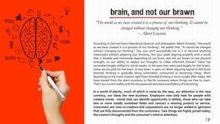 brain, and not our brawn
According to German-born theoretical physicist and philosopher Albert Einstein, “the world
as we have created it is a process of our thinking”. He added that, “It cannot be changed
without changing our thinking.” Yes, you can’t successfully live in it or become anything
meaningful without adapting your thinking. Are your goals aligning properly with a world
that is steadily and intensively depending on our brain, and not our brawn or raw physical
strength; on our ability to deploy our thoughts to make informed choices? Value has
somewhat largely shifted to virtual assets. In the past men were paid largely for the brawn,
today we are paid for the brain. A new dawn is upon us. Work requiring logical or left-brain
directed thinking is gradually being automated, outsourced or becoming cheap. Work
depending on the more creative right-brain directed thinking is much sought after today. We
have moved from the atom economy to the bit economy where things are free to roam.
That’s our current reality and this has spawnedabundanceand plenty of everything.
In a world of plenty, much of which is noise by the way, our attention is the new
currency, our ideas the new business. Employers now only look for people with
creative minds - minds that can identify opportunity in defeat, those who can take
two or more totally unrelated fields and concoct a winning product or service.
Consumers are now co-creators and corporations are no longer walled-in garrisons
that are fully disconnected from the consumers. Two things are highly priced today;
the creator’s thoughts and the consumer’s mind or attention.
“The world as we have created it is a process of our thinking. It cannot be
changed without changing our thinking.”
~ Albert Einstein
| 7
 