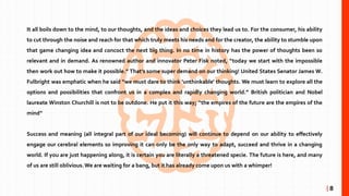 It all boils down to the mind, to our thoughts, and the ideas and choices they lead us to. For the consumer, his ability
to cut through the noise and reach for that which truly meets his needs and for the creator, the ability to stumble upon
that game changing idea and concoct the next big thing. In no time in history has the power of thoughts been so
relevant and in demand. As renowned author and innovator Peter Fisk noted, “today we start with the impossible
then work out how to make it possible.” That’s some super demand on our thinking! United States Senator James W.
Fulbright was emphatic when he said “we must dare to think 'unthinkable' thoughts. We must learn to explore all the
options and possibilities that confront us in a complex and rapidly changing world.” British politician and Nobel
laureate Winston Churchill is not to be outdone. He put it this way; “the empires of the future are the empires of the
mind”
Success and meaning (all integral part of our ideal becoming) will continue to depend on our ability to effectively
engage our cerebral elements so improving it can only be the only way to adapt, succeed and thrive in a changing
world. If you are just happening along, it is certain you are literally a threatened specie. The future is here, and many
of us are still oblivious.We are waiting for a bang, but it has already come upon us with a whimper!
| 8
 