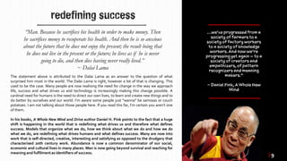 redefining success
The statement above is attributed to the Dalai Lama as an answer to the question of what
surprised him most in the world. The Dalai Lama is right, however a lot of that is changing. This
used to be the case. Many people are now realising the need for change in the way we approach
life, success and what drives us and technology is increasingly making this change possible. A
cardinal need for humans is the need to direct our own lives, to learn and create new things and to
do better by ourselves and our world. I’m aware some people just “wanna” be samosas or couch
potatoes. I am not talking about those people here. If you read this far, I’m certain you aren’t one
of them.
In his books, A Whole New Mind and Drive author Daniel H. Pink points to the fact that a huge
shift is happening in the world that is redefining what drives us and therefore what defines
success. Models that organize what we do, how we think about what we do and how we do
what we do, are redefining what drives humans and what defines success. Many are now into
work that is self-directed, creative, interesting and satisfying as opposed to the drudgery that
characterised 20th century work. Abundance is now a common denominator of our social,
economic and cultural lives in many places. Man is now going beyond survival and reaching for
meaning and fulfilmentas identifiers of success.
“Man. Because he sacrifices his health in order to make money. Then
he sacrifices money to recuperate his health. And then he is so anxious
about the future that he does not enjoy the present; the result being that
he does not live in the present or the future; he lives as if he is never
going to die, and then dies having never really lived.”
~ Dalai Lama
| 9
 