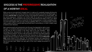 While success as a principle hasn't changed, what it is made up of, is gradually changing. My favourite
definition of success is the one from American motivational speaker and author Earl Nightingale. In
his book, Lead the Field, he noted that “success is the progressive realisation of a worthy ideal”. The
key words ‘progressive’, ‘realisation’ and ‘worthy ideal’ are so spot on, I’m hard pressed to find a
better definition. We are tempted to see success as a fixed state but the reality is that it isn’t. While
the lot of us would want it to be so, it cannot be. It’s like rowing upstream in a boat or pedalling a bike.
You know what happens when you stop rowing or pedalling. More so, in a changing world, a worthy
ideal is usually not fixed. A worthy ideal may be fairly fixed in nomenclature, it is never in depth, scope
or extent or even relevance.
Man’s positive growth and achievements over the years has depended on right or acute
thoughts. It is as British philosophical writer James Allen said “all that a man achieves
and all that he fails to achieve is the direct result of his own thoughts.” With
technology-driven advancements in the world, that dependence has come under
intense pressure however. Success in life and business more than ever before depends
on thinking or thoughts, so we can conclude that improving our ability to think right
thoughts will only increase our ability to succeed and thrive. In the book A Whole New
Mind, Author Daniel H Pink notes that “for individuals, families, and organizations,
professional success and personal fulfilment now require a whole new mind.” That said,
how do we even start? What‘s the best path to this much needed enrichment of
thoughts?
 