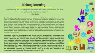 lifelong learning
“The illiterate of the 21st century will not be those who cannot read and write, but those
who cannot learn, unlearn, and relearn.”
~ Alvin Toffler
Only lifelong learning can guarantee our success in a fast paced world. A lot has changed for humanity over the
years, but one thing remains unchanged - the need for information and learning as we live out our days. The
shifts that we have touched on regarding our world demands that we all embrace lifelong learning. Lifelong
learning is the continuing, voluntary, and self-driven quest for knowledge. This singularly not only enhances
social inclusion, active citizenship and personal development, but also competitiveness and relevance.
Technological innovation and changes have had a profound effect on our learning needs and styles. Indeed,
formats, delivery and content aside, little has changed - the need has remained constant. Today, those who
have early access to knowledge are at a distinct advantage in life, career and business. No generation has a
more compelling reason to learn than ours. Thankfully, there are more alternatives today for continuing your
educationthan ever before.
It was Alvin Toffler, the American writer and futurist who once remarked that “the illiterate of the
21st century will not be those who cannot read and write, but those who cannot learn, unlearn, and
relearn.” Will Durant, the American writer, historian, and philosopher put it slightly different; “Sixty
years ago I knew everything. Now I know nothing. Education is a progressive discovery of our own
ignorance.” There is a key relationship between our willingness to acquire and apply knowledge, the
quality of our thoughts, our ability to generate and ideas or reasoning and ultimately our success in
life and business. The impact of knowledge and learning on survival is something that cannot be
overemphasised. It has evolved alongside humanity. Infact, American professor, author, lecturer,
and management consultant W. Edwards Deming, put it in a funny way, “Learning is not
compulsory… neither is survival.” I am pretty sure you get his drift.
| 11
 
