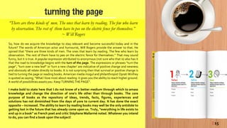 turning the page
“There are three kinds of men. The ones that learn by reading. The few who learn
by observation. The rest of them have to pee on the electric fence for themselves.”
~ Will Rogers
So, how do we acquire the knowledge to stay relevant and become successful today and in the
future? The words of American actor and humourist, Will Rogers provide the answer to that. He
opined that “there are three kinds of men. The ones that learn by reading. The few who learn by
observation. The rest of them have to pee on the electric fence for themselves.” That may sound
funny, but it is true. A popular expression attributed to anonymous (not sure who that is) also has it
that the road to knowledge begins with the turn of the page. The expressions or phrases “turn the
page”, “turn over a new leaf” or ‘turn a new chapter’ are indicative of positive change and newness
and obviously all relate directly to books. It is not surprising then that survival or positive change is
tied to turning the page or reading books. American media mogul and philanthropist Oprah Winfrey
is quoted as saying; “What I love most about reading: it gives you the ability to reach higher ground.
A world of possibilities awaitsyou. Keep TURNING THE PAGE”.
I make bold to state here that I do not know of a better medium through which to amass
knowledge and change the direction of one’s life other than through books. The core
purpose of books as the repository of ideas, trends, facts, figures, experiences and
solutions has not diminished from the days of yore to current day. It has done the exact
opposite – increased. The ability to learn by reading books may well be the only antidote to
getting lost in the future that has already come upon us. Truly, “everything in life exists to
end up in a book” as French poet and critic Stéphane Mallarmé noted. Whatever you intend
to do, you can find a book upon the subject!
| 15
 