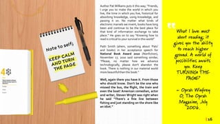 Author Pat Williams puts it this way; “Friends,
I urge you to make the world in which you
live, the time in which you live, historical for
absorbing knowledge, using knowledge, and
passing it on. No matter what kinds of
electronic marvels we invent, books have long
been and continue to be the best place for
that kind of information exchange to take
place.” He goes on to say “Knowing how to
read is critical to your survival in this world”
Patti Smith (ahem, something about ‘Pats’
and books) in her acceptance speech for
National Book Award 2010 (Nonfiction),
November 17, 2010 said something similar;
“Please, no matter how we advance
technologically, please don't abandon the
book. There is nothing in our material world
more beautifulthan the book.“
Well, again there you have it. From those
who should know. Don’t be the one who
missed the bus, the flight, the train and
even the boat! American comedian, actor
and writer, Steven Wright was right when
he said “There’s a fine line between
fishing and just standing on the shore like
an idiot.”
What I love most
about reading: it
gives you the ability
to reach higher
ground. A world of
possibilities awaits
you. Keep
TURNING THE
PAGE”
~ Oprah Winfrey
O, The Oprah
Magazine, July
2006.
| 16
 