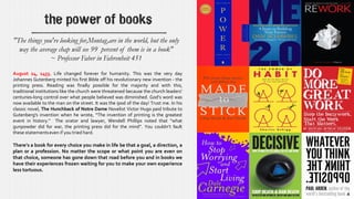 the power of books
August 24, 1455. Life changed forever for humanity. This was the very day
Johannes Gutenberg minted his first Bible off his revolutionary new invention - the
printing press. Reading was finally possible for the majority and with this,
traditional institutions like the church were threatened because the church leaders’
centuries-long control over what people believed was diminished. God’s word was
now available to the man on the street. It was the ipod of the day! Trust me. In his
classic novel, The Hunchback of Notre Dame Novelist Victor Hugo paid tribute to
Gutenberg's invention when he wrote, “The invention of printing is the greatest
event in history." The orator and lawyer, Wendell Phillips noted that “what
gunpowder did for war, the printing press did for the mind”. You couldn’t fault
these statementseven if you tried hard.
There’s a book for every choice you make in life be that a goal, a direction, a
plan or a profession. No matter the scope or what point you are even on
that choice, someone has gone down that road before you and in books we
have their experiences frozen waiting for you to make your own experience
less tortuous.
"The things you're looking for,Montag,are in the world, but the only
way the average chap will see 99 percent of them is in a book"
~ Professor Faber in Fahrenheit 451
 