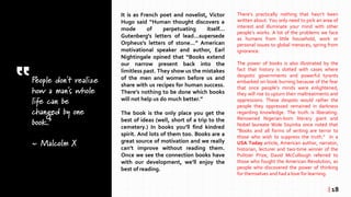 People don't realize
how a man's whole
life can be
changed by one
book.”
~ Malcolm X
It is as French poet and novelist, Victor
Hugo said “Human thought discovers a
mode of perpetuating itself…
Gutenberg's letters of lead...supersede
Orpheus's letters of stone...” American
motivational speaker and author, Earl
Nightingale opined that “Books extend
our narrow present back into the
limitless past. They show us the mistakes
of the men and women before us and
share with us recipes for human success.
There’s nothing to be done which books
will not help us do much better.”
The book is the only place you get the
best of ideas (well, short of a trip to the
cemetery.) In books you’ll find kindred
spirit. And lots of them too. Books are a
great source of motivation and we really
can’t improve without reading them.
Once we see the connection books have
with our development, we’ll enjoy the
best of reading.
There’s practically nothing that hasn’t been
written about. You only need to pick an area of
interest and illuminate your mind with other
people’s works. A lot of the problems we face
as humans from little household, work or
personal issues to global menaces, spring from
ignorance.
The power of books is also illustrated by the
fact that history is dotted with cases where
despotic governments and powerful tyrants
embarked on book burning because of the fear
that once people’s minds were enlightened,
they will rise to upturn their maltreatments and
oppressions. These despots would rather the
people they oppressed remained in darkness
regarding knowledge. The truth is liberating.
Renowned Nigerian-born literary giant and
Nobel laureate Wole Soyinka once noted that
“Books and all forms of writing are terror to
those who wish to suppress the truth.” In a
USA Today article, American author, narrator,
historian, lecturer and two-time winner of the
Pulitzer Prize, David McCullough referred to
those who fought the American Revolution, as
people who discovered the power of thinking
for themselves and had a love for learning.
| 18
 