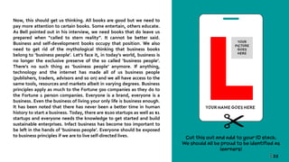 | 22
Now, this should get us thinking. All books are good but we need to
pay more attention to certain books. Some entertain, others educate.
As Bell pointed out in his interview, we need books that do leave us
prepared when “called to stern reality”. It cannot be better said.
Business and self-development books occupy that position. We also
need to get rid of the mythological thinking that business books
belong to ‘business people’. Let’s face it, in today’s world, business is
no longer the exclusive preserve of the so called ‘business people’.
There’s no such thing as ‘business people’ anymore. If anything,
technology and the internet has made all of us business people
(publishers, traders, advisors and so on) and we all have access to the
same tools, resources and markets albeit in varying degrees. Business
principles apply as much to the Fortune 500 companies as they do to
the Fortune 1 person companies. Everyone is a brand, everyone is a
business. Even the business of living your only life is business enough.
It has been noted that there has never been a better time in human
history to start a business. Today, there are $100 startups as well as $1
startups and everyone needs the knowledge to get started and build
sustainable enterprises. Infact business has become too important to
be left in the hands of ‘business people’. Everyone should be exposed
to business principles if we are to live self-directed lives.
 
