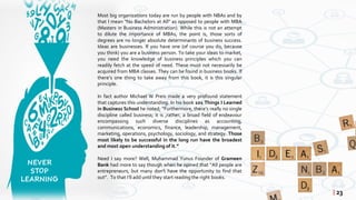 Most big organizations today are run by people with NBAs and by
that I mean “No Bachelors at All” as opposed to people with MBA
(Masters in Business Administration). While this is not an attempt
to dilute the importance of MBAs, the point is, those sorts of
degrees are no longer absolute determinants of business success.
Ideas are businesses. If you have one (of course you do, because
you think) you are a business person. To take your ideas to market,
you need the knowledge of business principles which you can
readily fetch at the speed of need. These must not necessarily be
acquired from MBA classes. They can be found in business books. If
there’s one thing to take away from this book, it is this singular
principle.
In fact author Michael W Preis made a very profound statement
that captures this understanding. In his book 101 Things I Learned
in Business School he noted; “Furthermore, there’s really no single
discipline called business; it is ,rather, a broad field of endeavour
encompassing such diverse disciplines as accounting,
communications, economics, finance, leadership, management,
marketing, operations, psychology, sociology, and strategy. Those
most likely to be successful in the long run have the broadest
and most open understanding of it.”
Need I say more? Well, Muhammad Yunus Founder of Grameen
Bank had more to say though when he opined that “All people are
entrepreneurs, but many don’t have the opportunity to find that
out”. To that I’ll add until they start reading the right books.
| 23
 