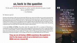 so, back to the question
“At the end of the day, the questions we ask of ourselves determine the type of people
that we will BECOME.”
~ Leo Babauta.
Mr. Babauta is spot on!
So back to the question. Who are you becoming? Who do you want to be? Who do you want to become? My
favourite version is the first question because it is asked in the continuous tense – reflecting the fact that we
are progressively becoming “more and more” or “less and less” of an ideal, day in day out, sun up, sun down.
I believe there's always an error of judgement which suggests that we statically become something. No. Life
is dynamic, so we are progressively becoming more and more or less and less of an ideal or state. Everything
is dynamic even if you don't see it or worse still, choose to deny the fact..
In the book Winter of Artifice, the author Anais Nin opines that “Life is a process of becoming, a
combination of states we have to go through. Where people fail is that they wish to elect a state and remain
in it. This is a kind of death.” That’s an amazing way of telling it. Oprah Winfrey also once stated that “life is
about becoming more of who you really are.” To get a clue of what you are becoming,you only need to
examine your dominant thoughts. In very simple and clear terms, we BECOME what we think about.
Truly, we are all having a BEING experience. My suspicion is
that it’s the reason each of us is referred to as a human
BEING and not a human BE.
Life is a process of
becoming, a
combination of states
we have to go
through. Where people
fail is that they wish
to elect a state and
remain in it. This is a
kind of death.
~ Anaïs Nin, Winter
of Artifice
| 25
 