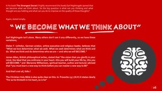 In his book The Strangest Secret (I highly recommend this book) Earl Nightingale opined that
we become what we think about. So the big question is what are you thinking and what
thought are you holding and what can you do to improve on the quality of those thoughts?
Again, stated simply;
Earl Nightingale isn’t alone. Many others don’t see it any differently, so we have these
variations;
Dieter F. Uchtdor, German aviator, airline executive and religious leader, believes that
“What we love determines what we seek. What we seek determines what we think and
do. What we think and do determines who we are — and who we will BECOME.”
James Allen, British philosophical writer, stated that “the vision that you glorify in your
mind, the Ideal that you enthrone in your heart--this you will build your life by, this you
will BECOME.” and Marianne Williamson, spiritual teacher, author and lecturer advised
that “you must learn a new way to think before you can master a new way to BE”
And that’s not all, folks !
The Christian Holy Bible is also quite clear on this. In Proverbs 23:7 (KJV) it states clearly
“For as he thinketh in his heart,so is he”
| 26
 