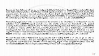 Because real life’s challenges will test our knowledge and ability to think, Anthony Douglas Williams author of the book
Inside the Divine Pattern, believes that “What we BECOME depends on what we can overcome” If you think about it, what
you can overcome depends on how much you know. John Ruskin, English art critic of the Victorian era had it that “the
highest reward for one’s toil is not what he gets for it, but what he BECOMES by it” just as American philosopher Dallas
AlbertWillard argued that “the most important thing about a man is not what he does, it is who he BECOMES.”
Thomas Carlyle, 19th century writer and journalist made the connection to the role of books in our “becoming” when he
stated that “what we BECOME depends on what we read after all of the professors have finished with us. The greatest
university of all is a collection of books.” Author Pat Williams nailed it too by stating that; “Whoever you want to BECOME
in life, books can help you get there. Someone, somewhere, has done what you want to do before you. Learn from their
mistakes; profit from their losses. Value their wisdom. Are you looking for a mentor? Books can fill that role in so many
ways.” Avid reader and motivational speaker Charlie "Tremendous" Jones also believed that “you're the same today as you'll
BECOME in five years except for the people you meet and the books you read.” I completely agree. It’s a no-brainer!
American life coach Anthony Robbins lends a perspective to it all by stating that “It is not what we get but who we
BECOME, what we contribute... that gives meaning to our lives. Recall that meaning defines success in current day. Finally,
for anyone who feels off-track of the path of his or her ideal becoming, English novelist George Elliot has these words. “It’s
never too late to BECOME what you might have been.“That, my friend really sounds good and comforting!
| 27
 