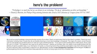 here’s the problem!
“Technology is so much fun but we can drown in our technology. The fog of information can drive out knowledge.”
~ Daniel J. Boorstin, the Pulitzer Prize-winning historian who served as the Librarian of Congress from 1975 to 1987.
We can all use some knowledge in becoming the best versions of our selves. There’s no doubt about that but then there’s a problem. There’s too much
information including those in books that we are literally drowning so much that knowledge is threatened. The origins of a certain remark frowned
upon by most people (not just blacks alone) isn’t clear but it goes something like this – “if you want to hide something from a black person, all you need
do is put it in a book”. This statement now rings true for almost everyone – whether you are black, blue, red, yellow or even purple because with the
plethora of options available today in our information-rich world, it is becoming hard to find something meaningful to read. And unfortunately what
you don't read won’t help, so essentially it is kept from you. Mitchell Kapor, founder of Lotus Development Corporation and the designer of Lotus 1-2-
3, likened getting information from anywhere today especially the internet,to trying to get a drink from a firewaterhose.
| 31
 