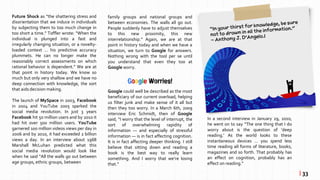 Future Shock as “the shattering stress and
disorientation that we induce in individuals
by subjecting them to too much change in
too short a time.” Toffler wrote: “When the
individual is plunged into a fast and
irregularly changing situation, or a novelty-
loaded context … his predictive accuracy
plummets. He can no longer make the
reasonably correct assessments on which
rational behavior is dependent.” We are at
that point in history today. We know so
much but only very shallow and we have no
deep connection with knowledge, the sort
that aids decision making.
The launch of MySpace in 2003, Facebook
in 2004 and YouTube 2005 sparked the
social media revolution. In just 3 years
Facebook hit 50 million users and by 2010 it
had hit over 500 million users. YouTube
garnered 100 million videos views per day in
2006 and by 2010, it had exceeded 2 billion
views a day. In an interview about 1968
Marshall McLuhan predicted what this
social media revolution would look like
when he said “All the walls go out between
age groups, ethnic groups, between
Google Worries!
Google could well be described as the most
beneficiary of our current overload, helping
us filter junk and make sense of it all but
then they too worry. In a March 6th, 2009
interview Eric Schmidt, then of Google
said; “I worry that the level of interrupt, the
sort of overwhelming rapidity of
information — and especially of stressful
information — is in fact affecting cognition.
It is in fact affecting deeper thinking. I still
believe that sitting down and reading a
book is the best way to really learn
something. And I worry that we’re losing
that.”
| 33
family groups and national groups and
between economies. The walls all go out.
People suddenly have to adjust themselves
to this new proximity, this new
interrelationship.” Again, we are at that
point in history today and when we have a
situation, we turn to Google for answers.
Nothing wrong with the tool per se until
you understand that even they too at
Google worry.
In a second interview in January 29, 2010,
he went on to say “The one thing that I do
worry about is the question of ‘deep
reading.’ As the world looks to these
instantaneous devices … you spend less
time reading all forms of literature, books,
magazines and so forth. That probably has
an effect on cognition, probably has an
effect on reading.”
 