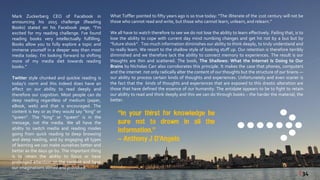 Mark Zuckerberg CEO of Facebook in
announcing his 2015 challenge (Reading
Books) stated on his Facebook page; “I'm
excited for my reading challenge. I've found
reading books very intellectually fulfilling.
Books allow you to fully explore a topic and
immerse yourself in a deeper way than most
media today. I'm looking forward to shifting
more of my media diet towards reading
books.”
Twitter style chunked and quickie reading is
today’s norm and this indeed does have an
effect on our ability to read deeply and
therefore our cognition. Most people can do
deep reading regardless of medium (paper,
eBook, web) and that is encouraged. The
content is key or as they would say “king” or
“queen”. The “king” or “queen” is in the
message, not the media. We all have the
ability to switch media and reading modes
going from quick reading to deep browsing
and deep reading, and by engaging all types
of learning we can make ourselves better and
better as the days go by. The important thing
is to retain the ability to focus or have
prolonged attention on the content and have
our imaginations stirred and provoked.
What Toffler pointed to fifty years ago is so true today: “The illiterate of the 21st century will not be
those who cannot read and write, but those who cannot learn, unlearn,and relearn.”
We all have to watch therefore to see we do not lose the ability to learn effectively. Failing that, is to
lose the ability to cope with current day mind numbing changes and get hit not by a bus but by
“future shock”. Too much information diminishes our ability to think deeply, to truly understand and
to really learn. We resort to the shallow style of looking stuff up. Our retention is therefore terribly
diminished and we therefore lack the ability to connect memory to experiences. The result is our
thoughts are thin and scattered. The book, The Shallows: What the Internet Is Doing to Our
Brains by Nicholas Carr also corroborates this principle. It makes the case that phones, computers
and the internet not only radically alter the content of our thoughts but the structure of our brains —
our ability to process certain kinds of thoughts and experiences. Unfortunately and even scarier is
the fact that the kinds of thoughts and experiences that are exposed to this drastic alteration are
those that have defined the essence of our humanity. The antidote appears to be to fight to retain
our ability to read and think deeply and this we can do through books – the harder the material, the
better.
“In your thirst for knowledge be
sure not to drown in all the
information.”
~ Anthony J D’Angelo
| 34
 