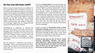 When it comes to books the story is no different. In
the United States alone, thousands of books are
spewed into the market, every year. In one account,
11,000 business books were published in the United
States in 2007. And that’s just business books alone.
As a stack, this would be the height of a 9-story
building and the 880 million words contained
therein would take six and a half years to read!
Hidden in these books, like needles in haystacks,
are knowledge nuggets that can change lives and
turnaroundsituations and businesses.
Self-publishing or publishing on demand has
worsened the situation. Franz Kafta, the German-
language writer of novels and short stories once
stated perhaps in frustration “Too many books, too
little time.” Baltasar Gracian, Spanish Jesuit and
baroque prose writer and philosopher sings a
similar tune ; “There is so much to learn and so little
time to live”
We are drowning in information and lacking in
knowledge. Time is shrinking because too many
things have our attention. For books, there are too
many titles, too many formats and even worse a
lack of structure.
But then even with books. Gosh!!!!
| 1| 35
In his book So Many Books, author Gabriel Zaid says
“The reading of books is growing arithmetically; the
writing of books is growing exponentially”. He goes
on to say “The human race publishes a book every
thirty seconds.” Further, he explained that “Books
are published at such a rapid rate that they make us
exponentially more ignorant. If a person read a book
a day, he would be neglecting to read four thousand
others, published the same day. In other words, the
book she didn’t read would pile up four thousand
times faster than the books he did read, and his
ignorance would grow four thousand times faster
than his knowledge.”
Finally, according to The Reuters Guide to Good
Information Strategy, 2000) around 1,000 books are
published internationally every day and the total of
all printed knowledge doubles every 5 years. More
information is estimated to have been produced in
the last 30 years than in the previous 5,000.
Should we then give up? No! Far from it. Adopt
American philosopher, educator, and popular
author Mortimer J. Adler’s saying which goes; “In
the case of good books, the point is not to see how
many of them you can get through, but rather
how many can get through to you.”
 