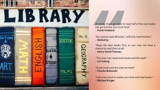 | 36
Anybody that’s got time to read half of the new books
has got entirely too much time”
~ Frank Hubbard
“As I cannot read all books, I will only read the best.”
~ DeQuincy
“Read the best books first, or you may not have a
chance to read them at all
~ Henry DavidThoreau
“The wise man reads both books and life itself.”
~ LinYutang
“Great books are the ones we need”
~ Charles Bukowski
“Life is too short to waste your time with bad books.”
~ Michael Krüger
 