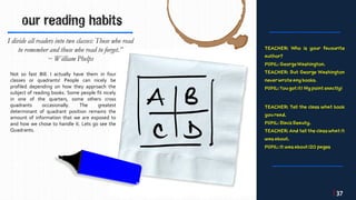 our reading habits
Not so fast Bill. I actually have them in four
classes or quadrants! People can nicely be
profiled depending on how they approach the
subject of reading books. Some people fit nicely
in one of the quarters, some others cross
quadrants occasionally. The greatest
determinant of quadrant position remains the
amount of information that we are exposed to
and how we chose to handle it. Lets go see the
Quadrants.
I divide all readers into two classes: Those who read
to remember and those who read to forget.”
~ William Phelps
| 37
 