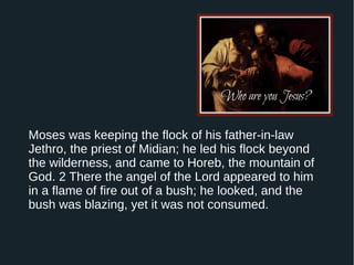 Moses was keeping the flock of his father-in-law
Jethro, the priest of Midian; he led his flock beyond
the wilderness, and came to Horeb, the mountain of
God. 2 There the angel of the Lord appeared to him
in a flame of fire out of a bush; he looked, and the
bush was blazing, yet it was not consumed.
 