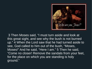 3 Then Moses said, “I must turn aside and look at
this great sight, and see why the bush is not burned
up.” 4 When the Lord saw that he had turned aside to
see, God called to him out of the bush, “Moses,
Moses!” And he said, “Here I am.” 5 Then he said,
“Come no closer! Remove the sandals from your feet,
for the place on which you are standing is holy
ground.”
 