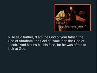 6 He said further, “I am the God of your father, the
God of Abraham, the God of Isaac, and the God of
Jacob.” And Moses hid his face, for he was afraid to
look at God.
 