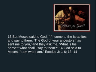13 But Moses said to God, “If I come to the Israelites
and say to them, ‘The God of your ancestors has
sent me to you,’ and they ask me, ‘What is his
name?’ what shall I say to them?” 14 God said to
Moses, “I am who I am.” Exodus 3: 1-6; 13, 14
 