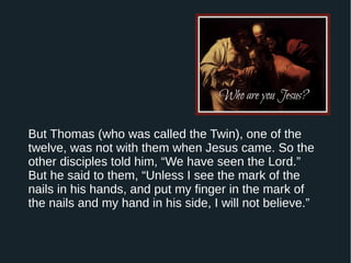 But Thomas (who was called the Twin), one of the
twelve, was not with them when Jesus came. So the
other disciples told him, “We have seen the Lord.”
But he said to them, “Unless I see the mark of the
nails in his hands, and put my finger in the mark of
the nails and my hand in his side, I will not believe.”
 