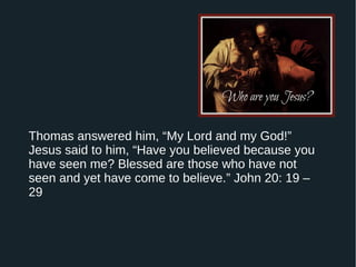 Thomas answered him, “My Lord and my God!”
Jesus said to him, “Have you believed because you
have seen me? Blessed are those who have not
seen and yet have come to believe.” John 20: 19 –
29
 