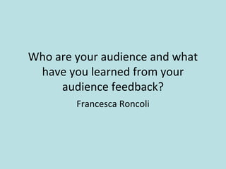 Who are your audience and what
have you learned from your
audience feedback?
Francesca Roncoli
 