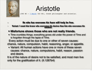 Aristotle 
(384 BC – 7 March 322 BC), Greek philosopher and scientist. 
✦ He who has overcome his fears will truly be free. 
✦ Variant: I count him braver who overcomes his desires than him who overcomes his 
enemies. 
▪ 
Misfortune shows those who are not really friends. 
▪ 
Time crumbles things; everything grows old under the power of Time and 
is forgotten through the lapse of Time. 
Every action must be due to one or other of seven causes: 
chance, nature, compulsion, habit, reasoning, anger, or appetite. 
▪ 
Variant: All human actions have one or more of these seven 
causes: chance, nature, compulsions, habit, reason, passion 
and desire. 
It is of the nature of desire not to be satisfied, and most men live 
only for the gratification of it. (II.1267b4) 
1 
 