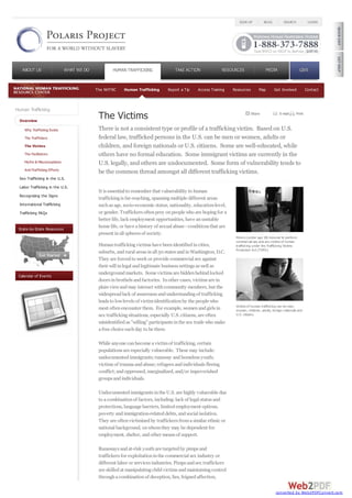 Human Trafficking
Overview
Why Trafficking Exists
The Traffickers
The Victims
The Facilitators
Myths & Misconceptions
Anti-Trafficking Efforts
Sex Trafficking in the U.S.
Labor Trafficking in the U.S.
Recognizing the Signs
International Trafficking
Trafficking FAQs
State-by-State Resources
Calendar of Events
The NHTRC Human Trafficking Report a Tip Access Training Resources Map Get Involved Contact
It is essential to remember that vulnerability to human
traffickingis far-reaching, spanningmultiple different areas
suchas age, socio-economic status, nationality, education-level,
or gender. Traffickers oftenprey onpeople who are hopingfor a
better life, lack employment opportunities, have anunstable
home life, or have ahistory of sexual abuse -conditions that are
present inall spheres of society.
Humantraffickingvictims have beenidentifiedincities,
suburbs, andrural areas inall 50 states andinWashington, D.C.
They are forcedto work or provide commercial sex against
their will inlegal andlegitimate business settings as well as
undergroundmarkets. Some victims are hiddenbehindlocked
doors inbrothels andfactories. Inother cases, victims are in
plainviewandmay interact withcommunity members, but the
widespreadlack of awareness andunderstandingof trafficking
leads to lowlevels of victimidentificationby the people who
most oftenencounter them. For example, womenandgirls in
sex traffickingsituations, especially U.S. citizens, are often
misidentifiedas "willing" participants inthe sex trade who make
afree choice eachday to be there.
While anyone canbecome avictimof trafficking, certain
populations are especially vulnerable. These may include:
undocumentedimmigrants;runaway andhomeless youth;
victims of traumaandabuse;refugees andindividuals fleeing
conflict;andoppressed, marginalized, and/or impoverished
groups andindividuals.
Undocumentedimmigrants inthe U.S. are highly vulnerable due
to acombinationof factors, including:lack of legal status and
protections, language barriers, limitedemployment options,
poverty andimmigration-relateddebts, andsocial isolation.
They are oftenvictimizedby traffickers fromasimilar ethnic or
national background, onwhomthey may be dependent for
employment, shelter, andother means of support.
Runaways andat-risk youthare targetedby pimps and
traffickers for exploitationinthe commercial sex industry or
different labor or services industries. Pimps andsex traffickers
are skilledat manipulatingchildvictims andmaintainingcontrol
throughacombinationof deception, lies, feignedaffection,
Minors (under age 18) induced to perform
commercial sex acts are victims of human
trafficking under the Trafficking Victims
Protection Act (TVPA).
Victims of human trafficking can be men,
women, children, adults, foreign nationals and
U.S. citizens.
There is not a consistent type or profile of a trafficking victim. Based on U.S.
federal law, trafficked persons in the U.S. can be men or women, adults or
children, and foreign nationals or U.S. citizens. Some are well-educated, while
others have no formal education. Some immigrant victims are currently in the
U.S. legally, and others are undocumented. Some form of vulnerability tends to
be the common thread amongst all different trafficking victims.
The Victims E-mail PrintShare
SIGN UP BLOG SEARCH LOGIN
ABOUT USABOUT US WHAT WE DOWHAT WE DO HUMAN TRAFFICKING TAKE ACTIONTAKE ACTION RESOURCESRESOURCES MEDIAMEDIA GIVEGIVE
converted by Web2PDFConvert.com
 