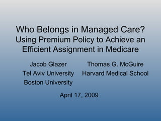 Who Belongs in Managed Care?
Using Premium Policy to Achieve an
Efficient Assignment in Medicare
Jacob Glazer
Tel Aviv University
Boston University
Thomas G. McGuire
Harvard Medical School
April 17, 2009
 