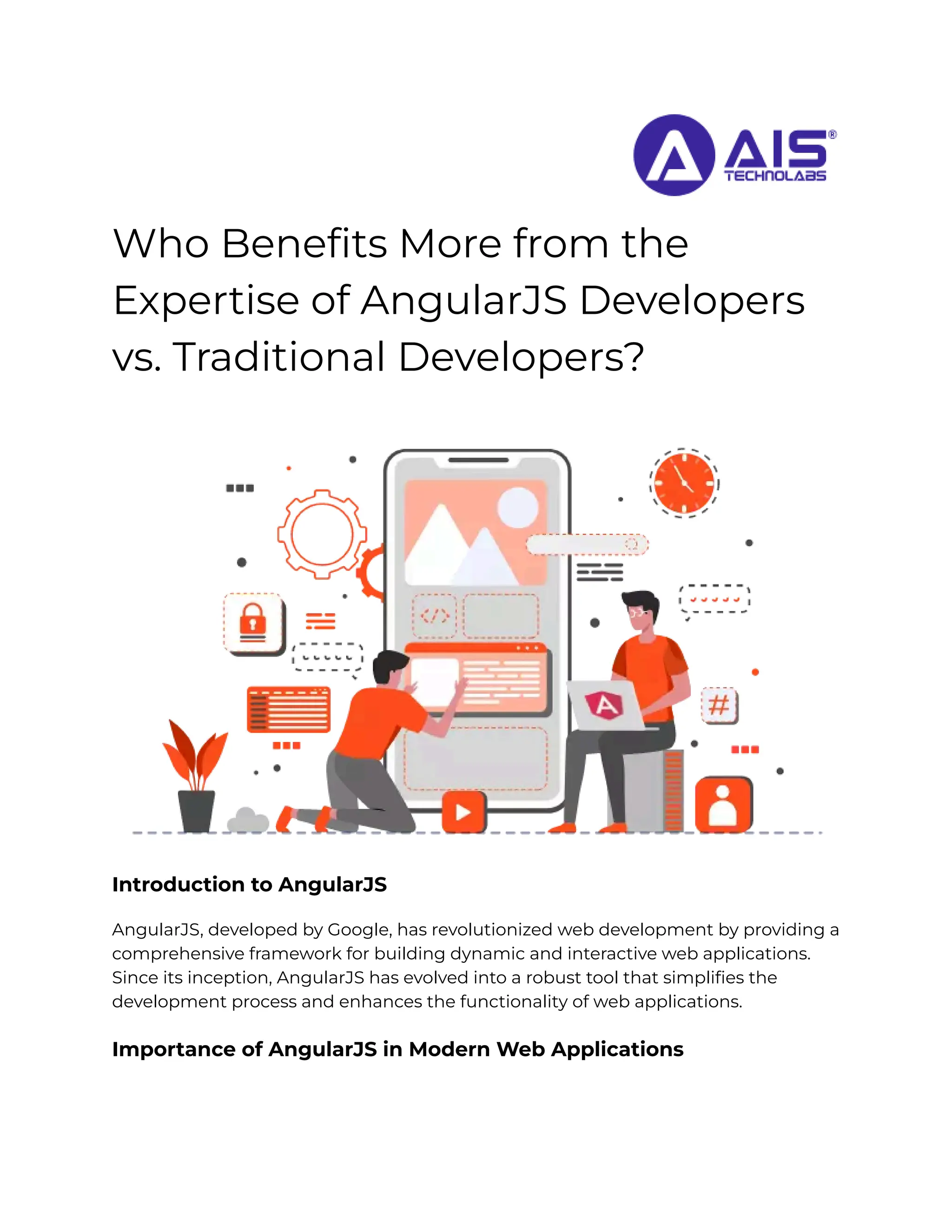 Who Benefits More from the
Expertise of AngularJS Developers
vs. Traditional Developers?
Introduction to AngularJS
AngularJS, developed by Google, has revolutionized web development by providing a
comprehensive framework for building dynamic and interactive web applications.
Since its inception, AngularJS has evolved into a robust tool that simplifies the
development process and enhances the functionality of web applications.
Importance of AngularJS in Modern Web Applications
 