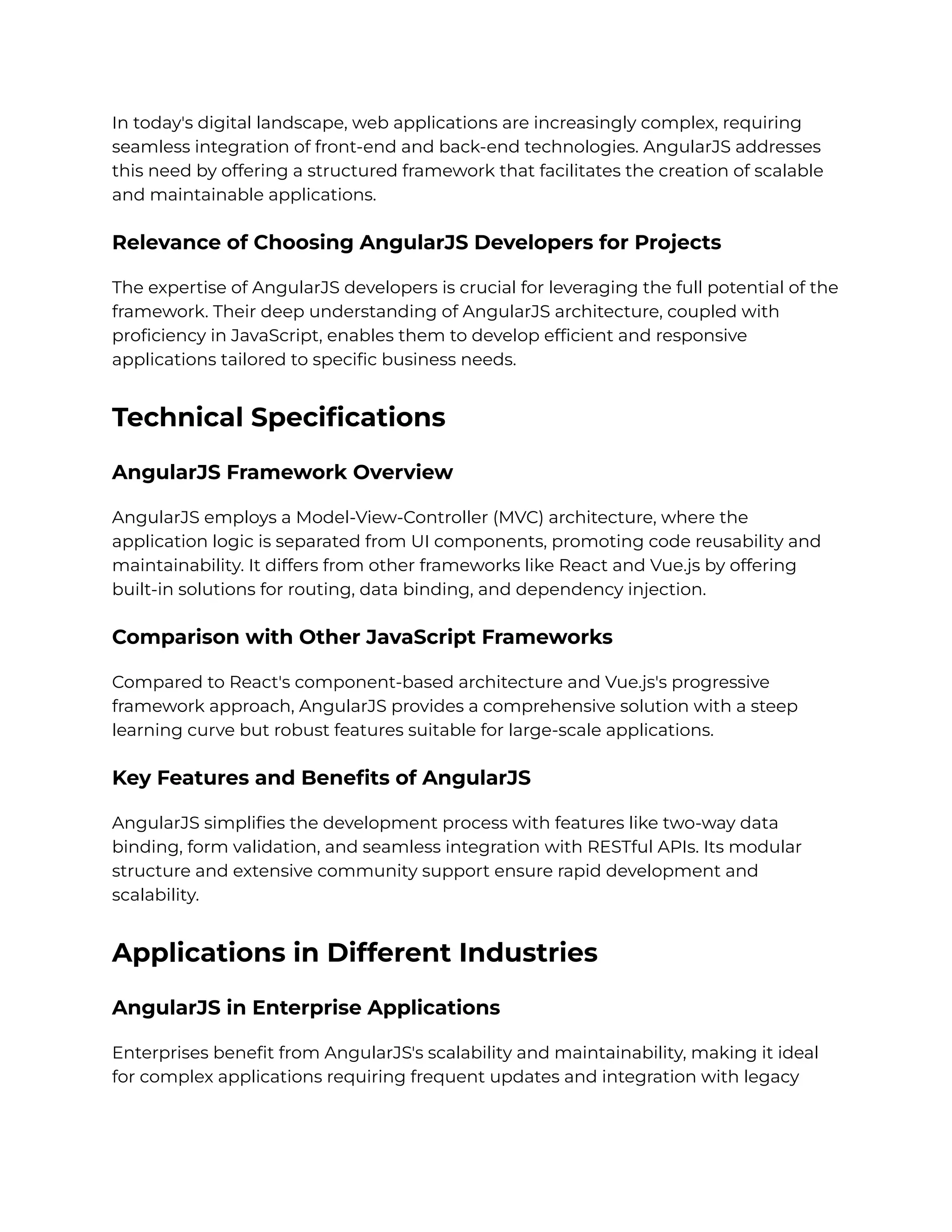 In today's digital landscape, web applications are increasingly complex, requiring
seamless integration of front-end and back-end technologies. AngularJS addresses
this need by offering a structured framework that facilitates the creation of scalable
and maintainable applications.
Relevance of Choosing AngularJS Developers for Projects
The expertise of AngularJS developers is crucial for leveraging the full potential of the
framework. Their deep understanding of AngularJS architecture, coupled with
proficiency in JavaScript, enables them to develop efficient and responsive
applications tailored to specific business needs.
Technical Specifications
AngularJS Framework Overview
AngularJS employs a Model-View-Controller (MVC) architecture, where the
application logic is separated from UI components, promoting code reusability and
maintainability. It differs from other frameworks like React and Vue.js by offering
built-in solutions for routing, data binding, and dependency injection.
Comparison with Other JavaScript Frameworks
Compared to React's component-based architecture and Vue.js's progressive
framework approach, AngularJS provides a comprehensive solution with a steep
learning curve but robust features suitable for large-scale applications.
Key Features and Benefits of AngularJS
AngularJS simplifies the development process with features like two-way data
binding, form validation, and seamless integration with RESTful APIs. Its modular
structure and extensive community support ensure rapid development and
scalability.
Applications in Different Industries
AngularJS in Enterprise Applications
Enterprises benefit from AngularJS's scalability and maintainability, making it ideal
for complex applications requiring frequent updates and integration with legacy
 