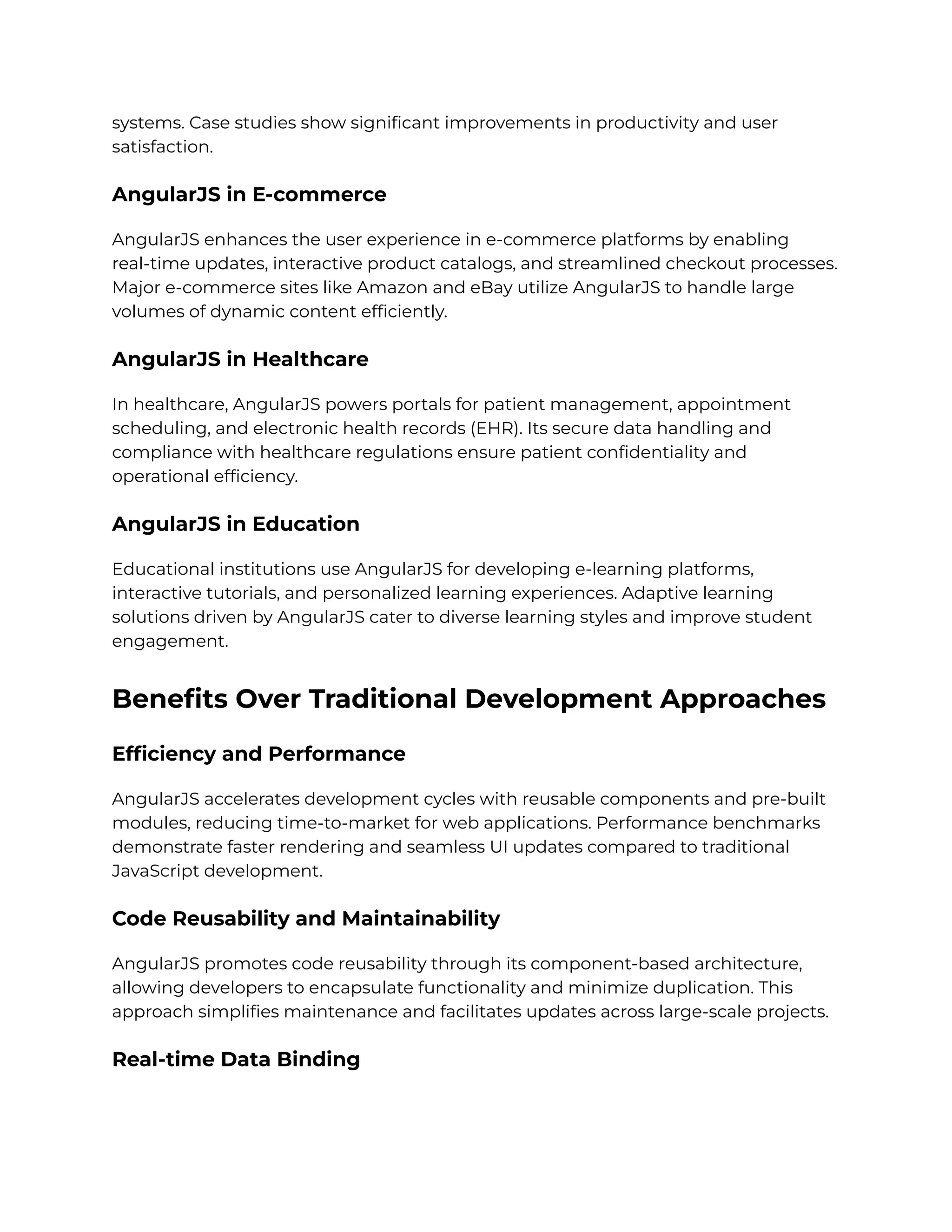 systems. Case studies show significant improvements in productivity and user
satisfaction.
AngularJS in E-commerce
AngularJS enhances the user experience in e-commerce platforms by enabling
real-time updates, interactive product catalogs, and streamlined checkout processes.
Major e-commerce sites like Amazon and eBay utilize AngularJS to handle large
volumes of dynamic content efficiently.
AngularJS in Healthcare
In healthcare, AngularJS powers portals for patient management, appointment
scheduling, and electronic health records (EHR). Its secure data handling and
compliance with healthcare regulations ensure patient confidentiality and
operational efficiency.
AngularJS in Education
Educational institutions use AngularJS for developing e-learning platforms,
interactive tutorials, and personalized learning experiences. Adaptive learning
solutions driven by AngularJS cater to diverse learning styles and improve student
engagement.
Benefits Over Traditional Development Approaches
Efficiency and Performance
AngularJS accelerates development cycles with reusable components and pre-built
modules, reducing time-to-market for web applications. Performance benchmarks
demonstrate faster rendering and seamless UI updates compared to traditional
JavaScript development.
Code Reusability and Maintainability
AngularJS promotes code reusability through its component-based architecture,
allowing developers to encapsulate functionality and minimize duplication. This
approach simplifies maintenance and facilitates updates across large-scale projects.
Real-time Data Binding
 