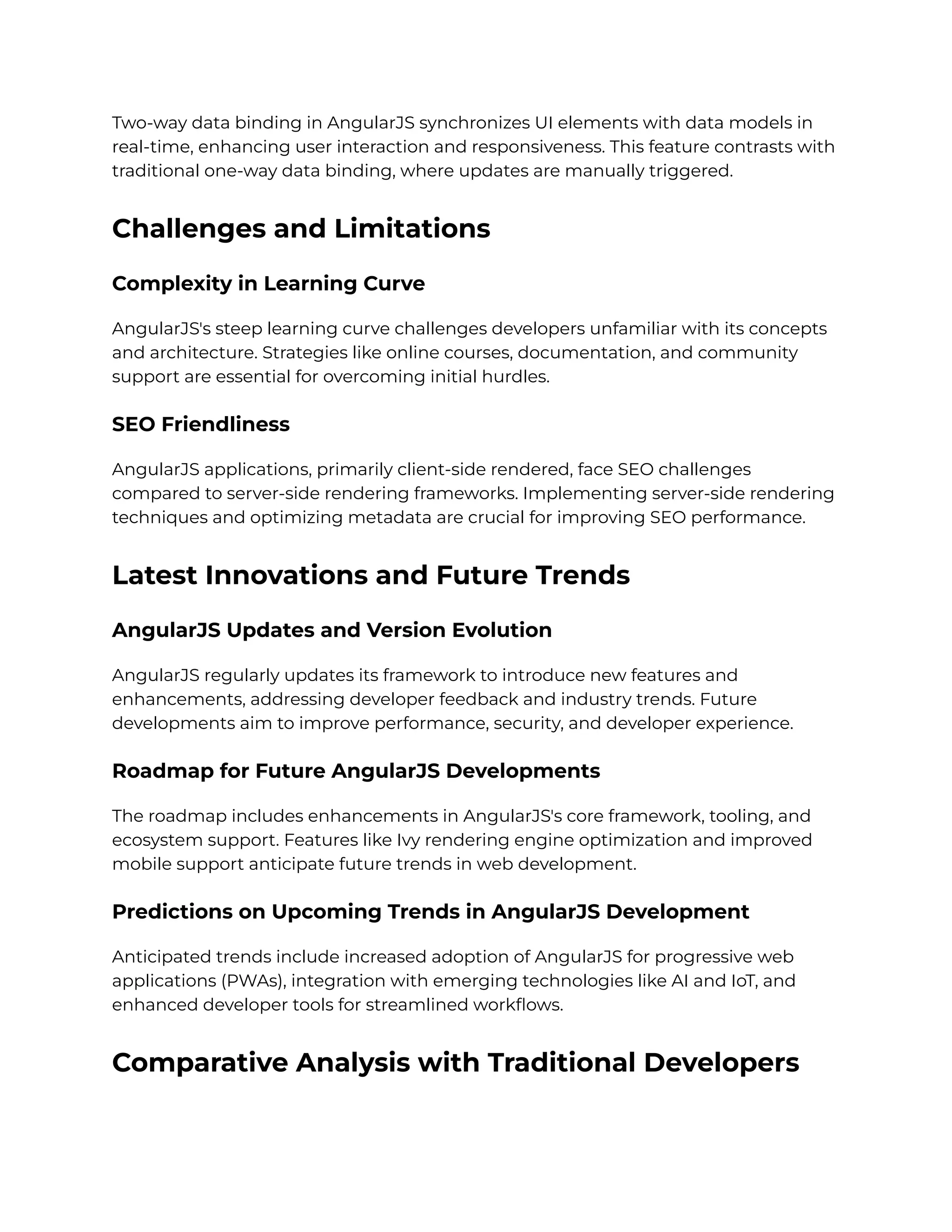 Two-way data binding in AngularJS synchronizes UI elements with data models in
real-time, enhancing user interaction and responsiveness. This feature contrasts with
traditional one-way data binding, where updates are manually triggered.
Challenges and Limitations
Complexity in Learning Curve
AngularJS's steep learning curve challenges developers unfamiliar with its concepts
and architecture. Strategies like online courses, documentation, and community
support are essential for overcoming initial hurdles.
SEO Friendliness
AngularJS applications, primarily client-side rendered, face SEO challenges
compared to server-side rendering frameworks. Implementing server-side rendering
techniques and optimizing metadata are crucial for improving SEO performance.
Latest Innovations and Future Trends
AngularJS Updates and Version Evolution
AngularJS regularly updates its framework to introduce new features and
enhancements, addressing developer feedback and industry trends. Future
developments aim to improve performance, security, and developer experience.
Roadmap for Future AngularJS Developments
The roadmap includes enhancements in AngularJS's core framework, tooling, and
ecosystem support. Features like Ivy rendering engine optimization and improved
mobile support anticipate future trends in web development.
Predictions on Upcoming Trends in AngularJS Development
Anticipated trends include increased adoption of AngularJS for progressive web
applications (PWAs), integration with emerging technologies like AI and IoT, and
enhanced developer tools for streamlined workflows.
Comparative Analysis with Traditional Developers
 