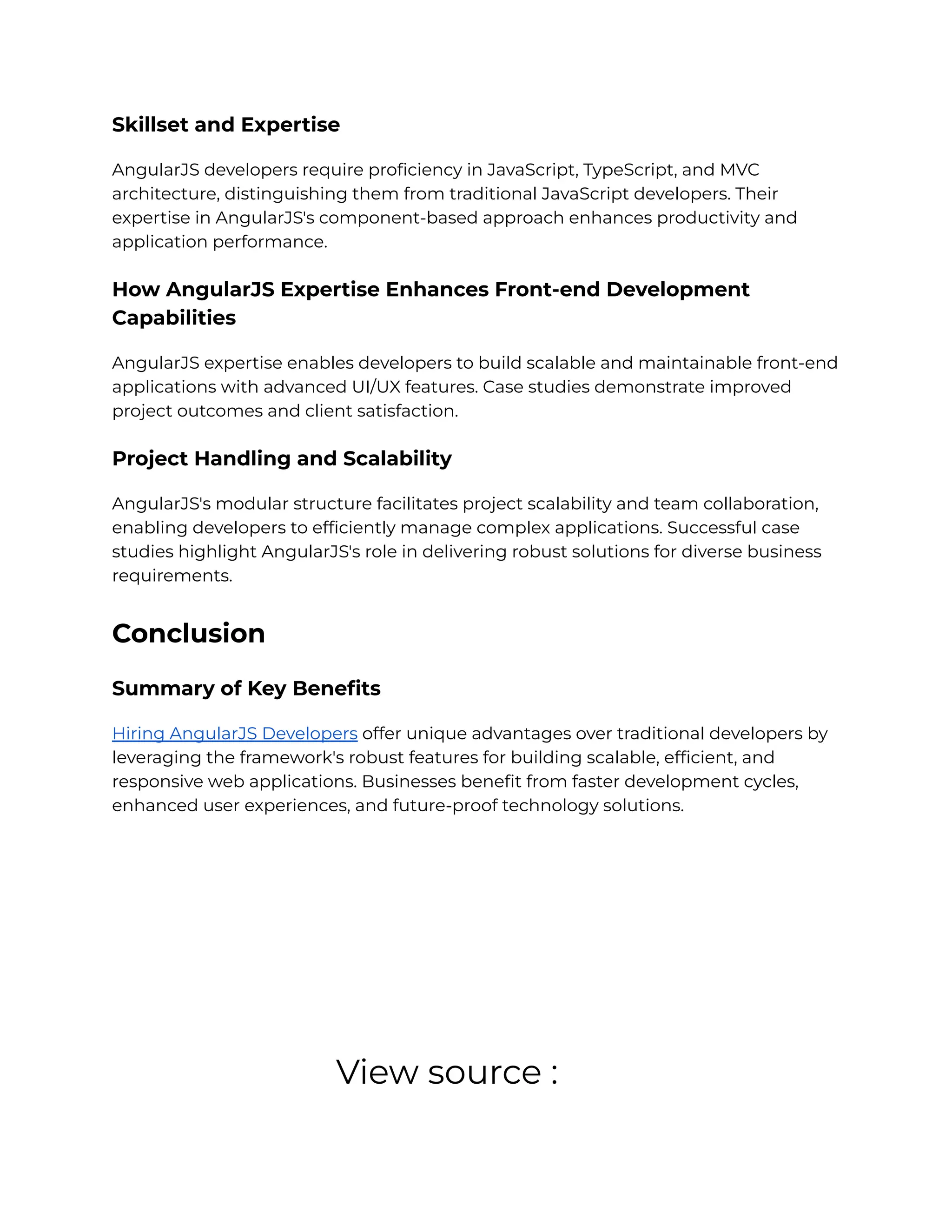 Skillset and Expertise
AngularJS developers require proficiency in JavaScript, TypeScript, and MVC
architecture, distinguishing them from traditional JavaScript developers. Their
expertise in AngularJS's component-based approach enhances productivity and
application performance.
How AngularJS Expertise Enhances Front-end Development
Capabilities
AngularJS expertise enables developers to build scalable and maintainable front-end
applications with advanced UI/UX features. Case studies demonstrate improved
project outcomes and client satisfaction.
Project Handling and Scalability
AngularJS's modular structure facilitates project scalability and team collaboration,
enabling developers to efficiently manage complex applications. Successful case
studies highlight AngularJS's role in delivering robust solutions for diverse business
requirements.
Conclusion
Summary of Key Benefits
Hiring AngularJS Developers offer unique advantages over traditional developers by
leveraging the framework's robust features for building scalable, efficient, and
responsive web applications. Businesses benefit from faster development cycles,
enhanced user experiences, and future-proof technology solutions.
View source :
 
