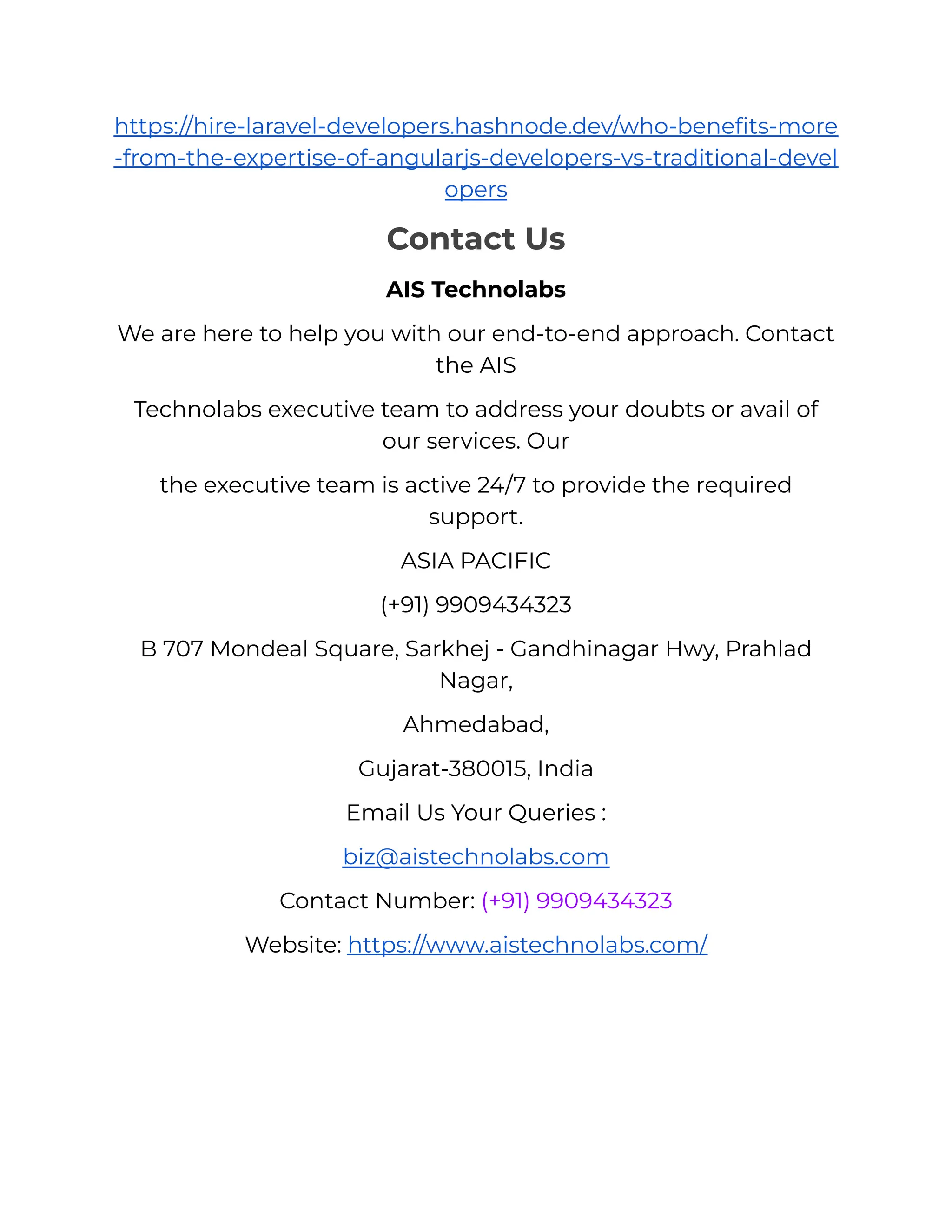 https://hire-laravel-developers.hashnode.dev/who-benefits-more
-from-the-expertise-of-angularjs-developers-vs-traditional-devel
opers
Contact Us
AIS Technolabs
We are here to help you with our end-to-end approach. Contact
the AIS
Technolabs executive team to address your doubts or avail of
our services. Our
the executive team is active 24/7 to provide the required
support.
ASIA PACIFIC
(+91) 9909434323
B 707 Mondeal Square, Sarkhej - Gandhinagar Hwy, Prahlad
Nagar,
Ahmedabad,
Gujarat-380015, India
Email Us Your Queries :
biz@aistechnolabs.com
Contact Number: (+91) 9909434323
Website: https://www.aistechnolabs.com/
 