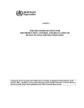 ANNEX 4



                      WHO RECOMMENDATIONS FOR
              THE PRODUCTION, CONTROL AND REGULATION OF
                   HUMAN PLASMA FOR FRACTIONATION




Adopted by the 56th meeting of the WHO Expert Committee on Biological Standardization, 24-28
October 2005. A definitive version of this document, which will differ from this version in editorial
but not scientific detail, will be published in the WHO Technical Report Series.
 