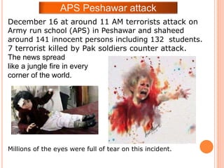 December 16 at around 11 AM terrorists attack on
Army run school (APS) in Peshawar and shaheed
around 141 innocent persons including 132 students.
7 terrorist killed by Pak soldiers counter attack.
The news spread
like a jungle fire in every
corner of the world.
Millions of the eyes were full of tear on this incident.
APS Peshawar attack
 