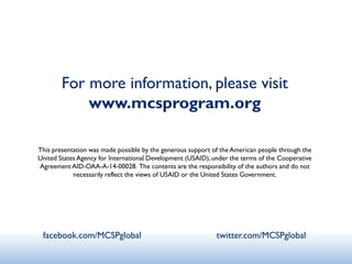 For more information, please visit
www.mcsprogram.org
This presentation was made possible by the generous support of the American people through the
United States Agency for International Development (USAID), under the terms of the Cooperative
Agreement AID-OAA-A-14-00028. The contents are the responsibility of the authors and do not
necessarily reflect the views of USAID or the United States Government.
facebook.com/MCSPglobal twitter.com/MCSPglobal
 