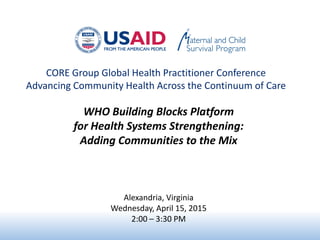 CORE Group Global Health Practitioner Conference
Advancing Community Health Across the Continuum of Care
WHO Building Blocks Platform
for Health Systems Strengthening:
Adding Communities to the Mix
Alexandria, Virginia
Wednesday, April 15, 2015
2:00 – 3:30 PM
 