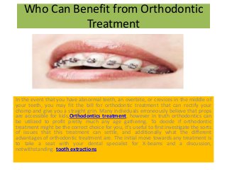 Who Can Benefit from Orthodontic
Treatment
In the event that you have abnormal teeth, an overbite, or crevices in the middle of
your teeth, you may fit the bill for orthodontic treatment that can rectify your
chomp and give you a straight grin. Many individuals erroneously believe that props
are accessible for kids,Orthodontics treatment, however in truth orthodontics can
be utilized to profit pretty much any age gathering. To decide if orthodontic
treatment might be the correct choice for you, it's useful to first investigate the sorts
of issues that this treatment can settle, and additionally what the different
advantages of orthodontic treatment are. The initial move towards any treatment is
to take a seat with your dental specialist for X-beams and a discussion,
notwithstanding. tooth extractions
 