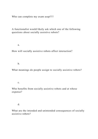 Who can complete my exam asap!!!!
A functionalist would likely ask which one of the following
questions about socially assistive robots?
a.
How will socially assistive robots affect interaction?
b.
What meanings do people assign to socially assistive robots?
c.
Who benefits from socially assistive robots and at whose
expense?
d.
What are the intended and unintended consequences of socially
assistive robots?
 