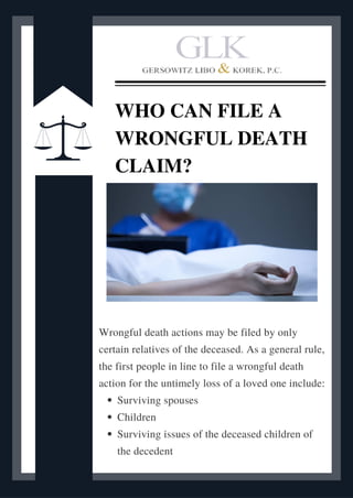 Surviving spouses
Children
Surviving issues of the deceased children of
the decedent
Wrongful death actions may be filed by only
certain relatives of the deceased. As a general rule,
the first people in line to file a wrongful death
action for the untimely loss of a loved one include:
WHO CAN FILE A
WRONGFUL DEATH
CLAIM?
 