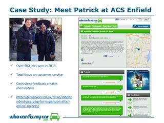 Case Study: Meet Patrick at ACS Enfield
 Over 100 jobs won in 2013
 Total focus on customer service
 Consistent feedback creates
momentum
 http://garagewire.co.uk/news/indepe
ndent-gears-up-for-expansion-after-
online-success/
 