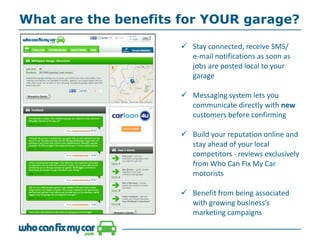 What are the benefits for YOUR garage?
 Stay connected, receive SMS/
e-mail notifications as soon as
jobs are posted local to your
garage
 Messaging system lets you
communicate directly with new
customers before confirming
 Build your reputation online and
stay ahead of your local
competitors - reviews exclusively
from Who Can Fix My Car
motorists
 Benefit from being associated
with growing business’s
marketing campaigns
 