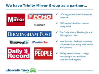 We have Trinity Mirror Group as a partner…
 UK’s biggest national newspaper
network
 TMG reach 26 million people
every week
 The Daily Mirror, The People and
120 regional titles
 New Business Division to deliver
unique services along side media
and content
 Ability to coordinate strategic
marketing across multiple
channels and regions
 