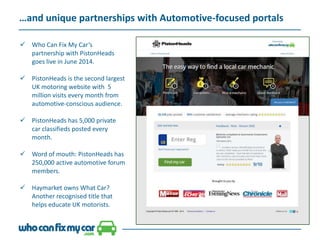 …and unique partnerships with Automotive-focused portals
 Who Can Fix My Car’s
partnership with PistonHeads
goes live in June 2014.
 PistonHeads is the second largest
UK motoring website with 5
million visits every month from
automotive-conscious audience.
 PistonHeads has 5,000 private
car classifieds posted every
month.
 Word of mouth: PistonHeads has
250,000 active automotive forum
members.
 Haymarket owns What Car?
Another recognised title that
helps educate UK motorists.
 